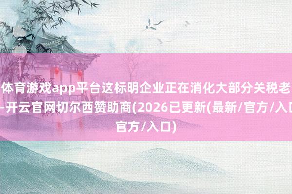 体育游戏app平台这标明企业正在消化大部分关税老本-开云官网切尔西赞助商(2026已更新(最新/官方