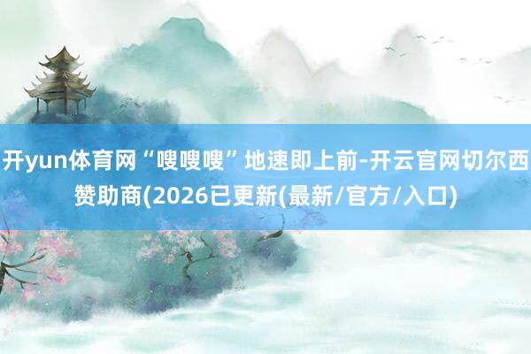 开yun体育网“嗖嗖嗖”地速即上前-开云官网切尔西赞助商(2026已更新(最新/官方/入口)
