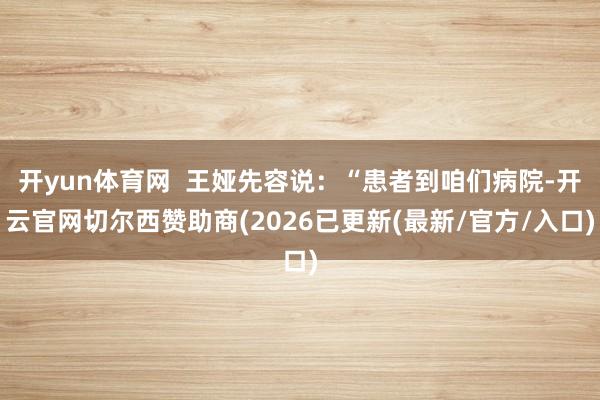 开yun体育网  王娅先容说：“患者到咱们病院-开云官网切尔西赞助商(2026已更新(最新/官方/入
