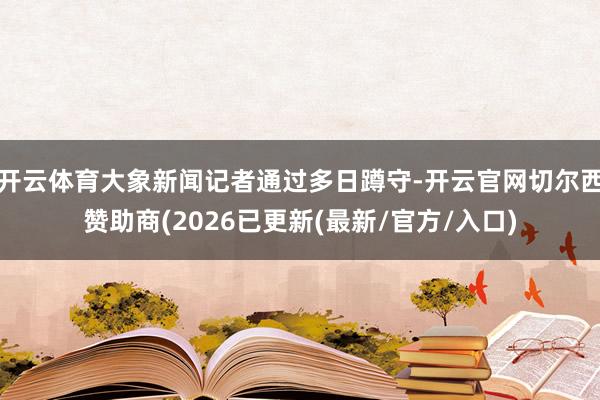 开云体育大象新闻记者通过多日蹲守-开云官网切尔西赞助商(2026已更新(最新/官方/入口)