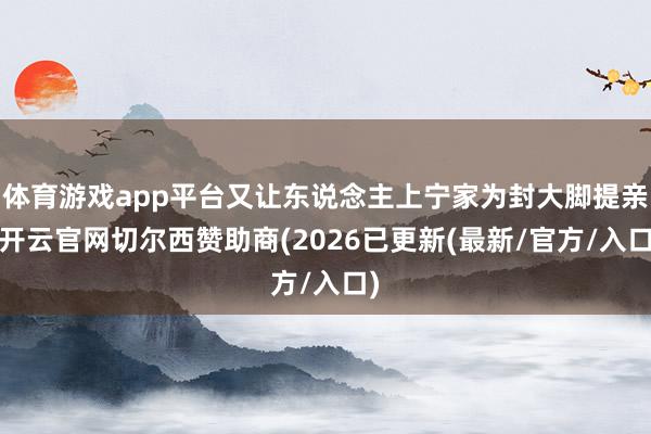 体育游戏app平台又让东说念主上宁家为封大脚提亲-开云官网切尔西赞助商(2026已更新(最新/官方/入口)