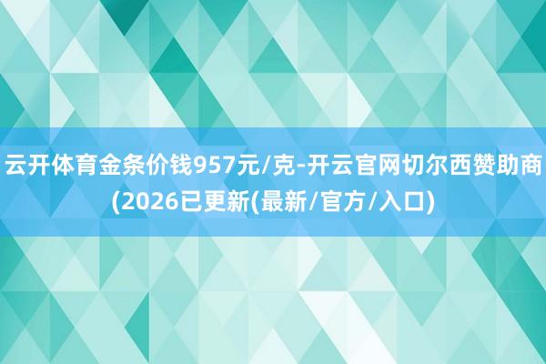 云开体育金条价钱957元/克-开云官网切尔西赞助商(2026已更新(最新/官方/入口)