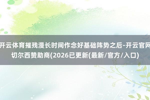 开云体育摧残漫长时间作念好基础阵势之后-开云官网切尔西赞助商(2026已更新(最新/官方/入口)