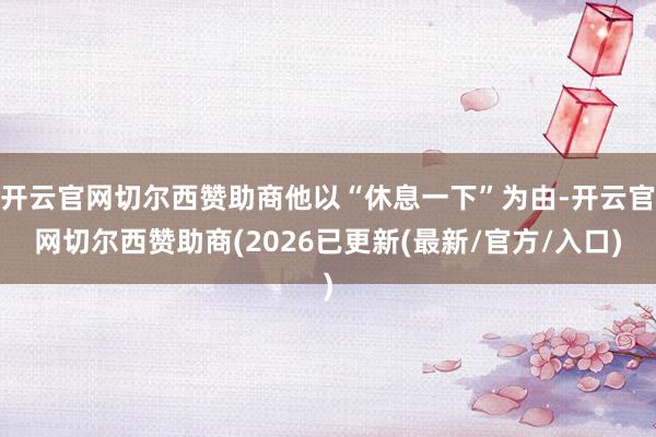 开云官网切尔西赞助商他以“休息一下”为由-开云官网切尔西赞助商(2026已更新(最新/官方/入口)