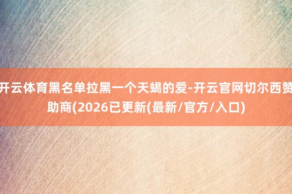 开云体育黑名单拉黑一个天蝎的爱-开云官网切尔西赞助商(2026已更新(最新/官方/入口)