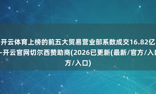 开云体育上榜的前五大贸易营业部系数成交16.82亿元-开云官网切尔西赞助商(2026已更新(最新/官方/入口)
