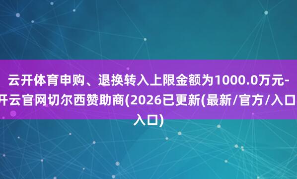 云开体育申购、退换转入上限金额为1000.0万元-开云官网切尔西赞助商(2026已更新(最新/官方/入口)