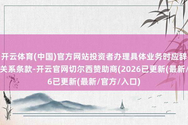 开云体育(中国)官方网站投资者办理具体业务时应辞退本公司的关系条款-开云官网切尔西赞助商(2026已更新(最新/官方/入口)