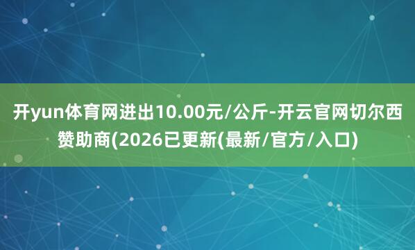 开yun体育网进出10.00元/公斤-开云官网切尔西赞助商(2026已更新(最新/官方/入口)