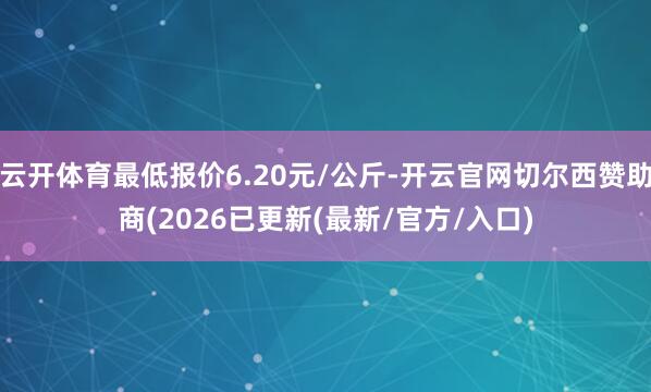 云开体育最低报价6.20元/公斤-开云官网切尔西赞助商(2026已更新(最新/官方/入口)