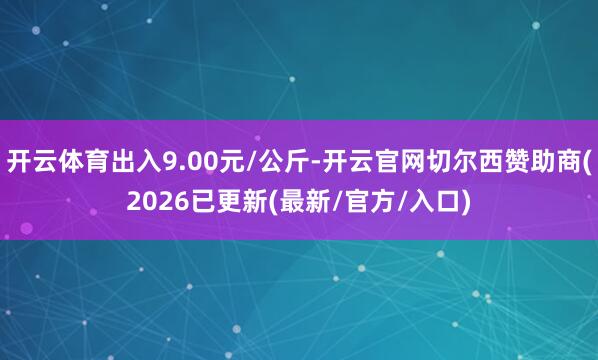 开云体育出入9.00元/公斤-开云官网切尔西赞助商(2026已更新(最新/官方/入口)