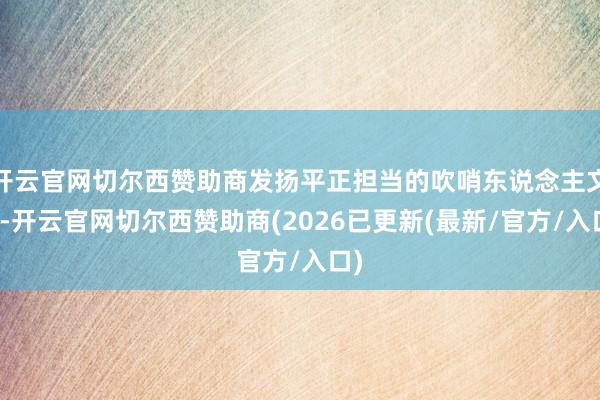 开云官网切尔西赞助商发扬平正担当的吹哨东说念主文化-开云官网切尔西赞助商(2026已更新(最新/官方/入口)
