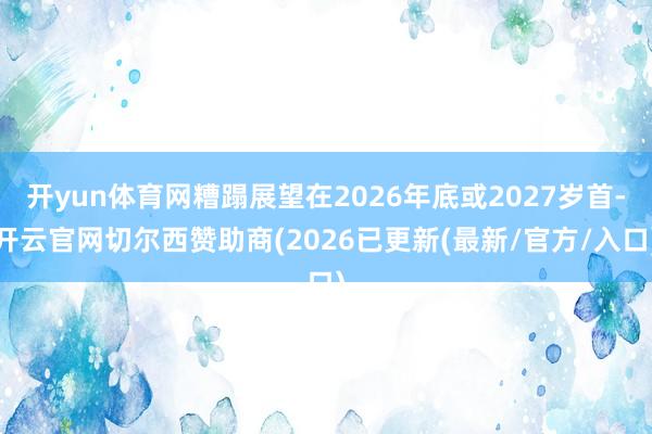 开yun体育网糟蹋展望在2026年底或2027岁首-开云官网切尔西赞助商(2026已更新(最新/官方/入口)