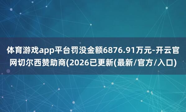 体育游戏app平台罚没金额6876.91万元-开云官网切尔西赞助商(2026已更新(最新/官方/入口)