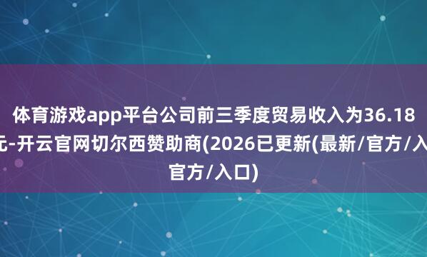 体育游戏app平台公司前三季度贸易收入为36.18亿元-开云官网切尔西赞助商(2026已更新(最新/官方/入口)