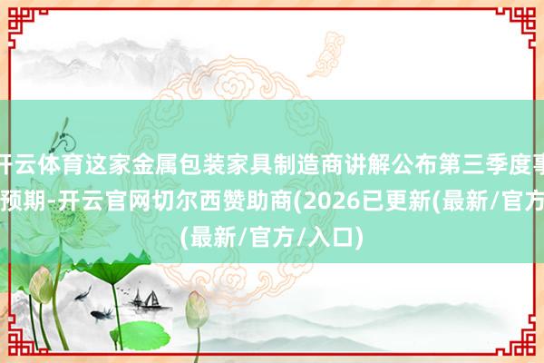 开云体育这家金属包装家具制造商讲解公布第三季度事迹优于预期-开云官网切尔西赞助商(2026已更新(最新/官方/入口)