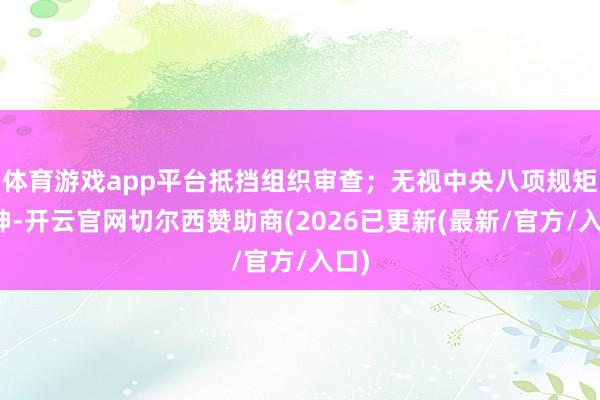体育游戏app平台抵挡组织审查；无视中央八项规矩精神-开云官网切尔西赞助商(2026已更新(最新/官