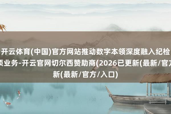 开云体育(中国)官方网站推动数字本领深度融入纪检监察各项业务-开云官网切尔西赞助商(2026已更新(