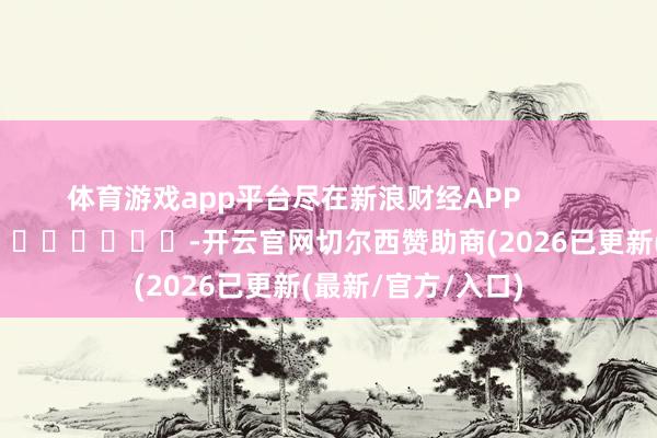 体育游戏app平台尽在新浪财经APP            													-开云官网切尔西赞助商(2026已更新(最新/官方/入口)