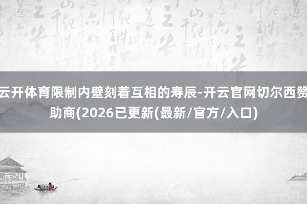 云开体育限制内壁刻着互相的寿辰-开云官网切尔西赞助商(2026已更新(最新/官方/入口)