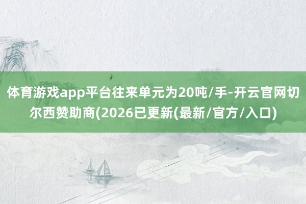 体育游戏app平台往来单元为20吨/手-开云官网切尔西赞助商(2026已更新(最新/官方/入口)