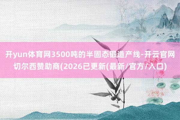 开yun体育网3500吨的半固态锻造产线-开云官网切尔西赞助商(2026已更新(最新/官方/入口)