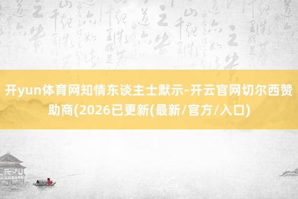 开yun体育网　　知情东谈主士默示-开云官网切尔西赞助商(2026已更新(最新/官方/入口)