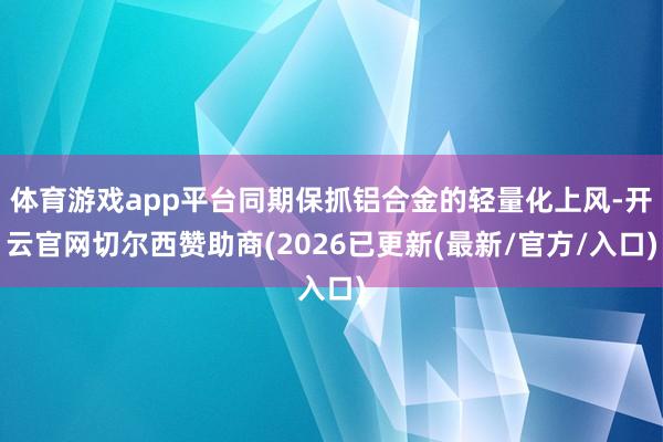 体育游戏app平台同期保抓铝合金的轻量化上风-开云官网切尔西赞助商(2026已更新(最新/官方/入口