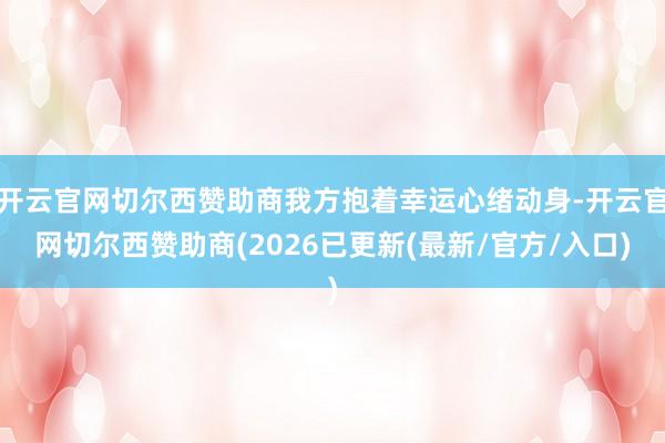 开云官网切尔西赞助商我方抱着幸运心绪动身-开云官网切尔西赞助商(2026已更新(最新/官方/入口)
