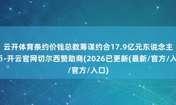 云开体育条约价钱总数筹谋约合17.9亿元东说念主民币-开云官网切尔西赞助商(2026已更新(最新/官