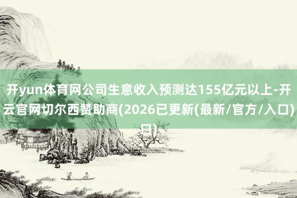 开yun体育网公司生意收入预测达155亿元以上-开云官网切尔西赞助商(2026已更新(最新/官方/入