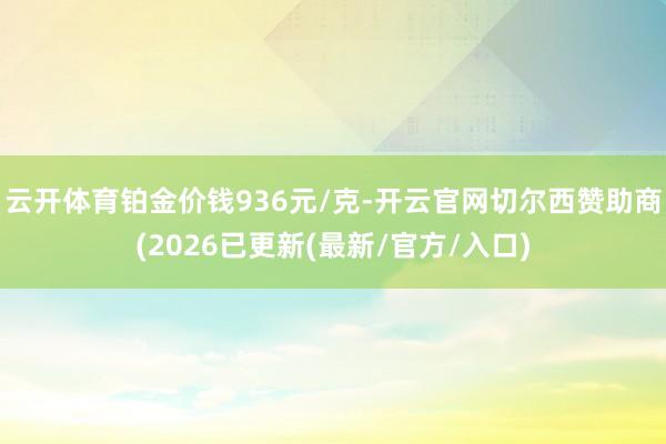 云开体育铂金价钱936元/克-开云官网切尔西赞助商(2026已更新(最新/官方/入口)