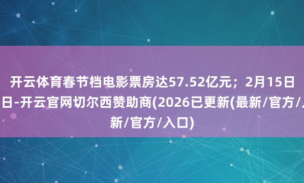 开云体育春节档电影票房达57.52亿元；2月15日至21日-开云官网切尔西赞助商(2026已更新(最新/官方/入口)