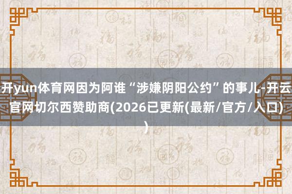开yun体育网因为阿谁“涉嫌阴阳公约”的事儿-开云官网切尔西赞助商(2026已更新(最新/官方/入口)